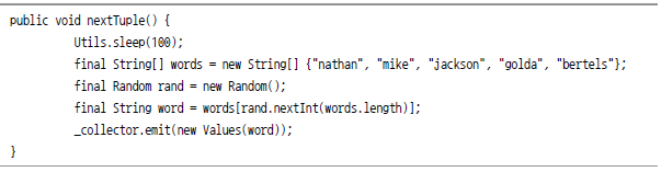 public void nextTuple() {Utils.sleep(100); final String[] words = new String[] {"nathan", "mike", "jackson", "golda", "bertels"}; final Random rand = new Randow(); final String word = words[rand.nextInt(words.length)]; _collector.emit(new Values(word));}