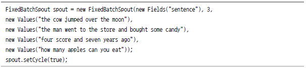 FixedBatchSpout spout = new FixedBatchSpout(new Fields("sentence"),3, new Values("the cow jumped over the moon"), new Values("the man went to the store and bought some candy"), new Values("four score and seven years ago"), new Values("how many apples can you eat")); spout.setCycle(true);