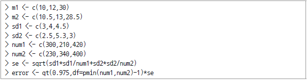 > m1 <- c(10,12,30) > m2 <-c(10.5, 13, 28.5) > sd1 <-c(3,4,4.5) > sd2 <-c(2.5, 5.3, 3) > num1 <-c(300, 210, 420) > num2 M<-c(230, 340, 400) > se <-sqrt(sd1*sd1/num1+sd2*sd2/num2) > error <-qt(0.975, df=pmin(num1, num2)-1)*se