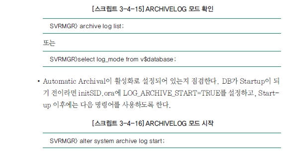 [스크립트 3-4-15] ARCHIVELOG 모드 확인 SVRMGR> archive log list ; 또는 SVRMGR>select log_mode from v$database; ·Automatic Archival이 활성화로 설정되어 있는지 점검한다. DB가 Startup이 되기 전이라면 initSID.ora에 LOG_ARCHIVE_START=TRUE를 설정하고, Start-up 이후에는 다음 명령어를 사용하도록 한다.  , [스크립트 3-4-16] ARCHIVELOG 모드 시작 SVRMGR> alter system archive log start;