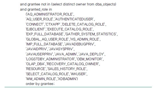 and grantee not in (select distinct owner from dba_objects) and granted_role in ('AQ_ADMINSTRATOR_ROLE', 'AQ_USER_ROLE', 'AUTHENTICATEDUSER', 'CONNECT', 'CTXAPP', 'DELETE_CATALOG_ROLE', 'EJBCLIENT', 'EXECUTE_CATALOG_ROLE', 'EXP_FULL_DATABASE', 'GATHER_SYSTEM_STATISTICS', 'GLOBAL_AQ_USER_ROLE', 'HS_ADMIN_ROLE', 'IMP_FULL_DATABASE', 'JAVADEBUGPRIV', 'JAVAIDPRIV', 'JAVASYSPRIV', 'JAVAUSERPRIV', 'JAVA_ADMIN', 'JAVA_DEPLOY', 'LOGSTDBY_ADMINISTRATOR', 'OEM_MONITOR', 'OLAP_DBA', 'RECOVERY_CATALOG_OWNER', 'RESOURCE', 'SALES_HISTORY_ROLE', 'SELECT_CATALOG_ROLE', 'WKUSER', 'WM_ADMIN_ROLE', 'XDBADMIN') order by grantee;