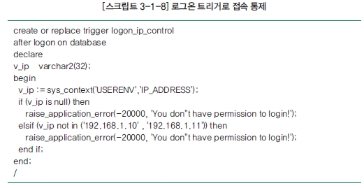 [스크립트 3-1-8] 로그온 트리거로 접속 통제 create or replace trigger logon_ip_control after logon on database declare v_ip varchar2(32); begin v_ip := sys_context('USERENV', 'IP_ADDRESS'): if (v_ip is null) then raise_applilcation_error(-20000, 'You don't have permission to login!'): elsif (v_ip not in ('192.168.1.10', '192.168.1.11')) then raise_application_error(-20000, 'You don't have permission to login!'); end if; end; /