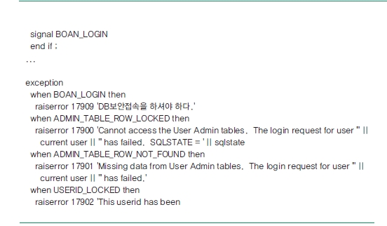 signal BOAN_LOGIN end if ; ... exception when BOAN_LOGIN then raiserror 17909 'DB보안접속을 하셔야 하다.' when ADMIN_TABLE_ROW_LOCKED then raiserror 17900 'Cannot access the User Admin tables. The login request for user"││current user││" has failed. SQLSTATE = '││sqlstate when ADMIN_TABLE_ROW_NOT_FOUND then raiserror 17901 'Missing data from User Admin tables. The login request for user' ││ current user ││"has failed.' when USERID_LOCKED then raiserror 17902 'This userid has been