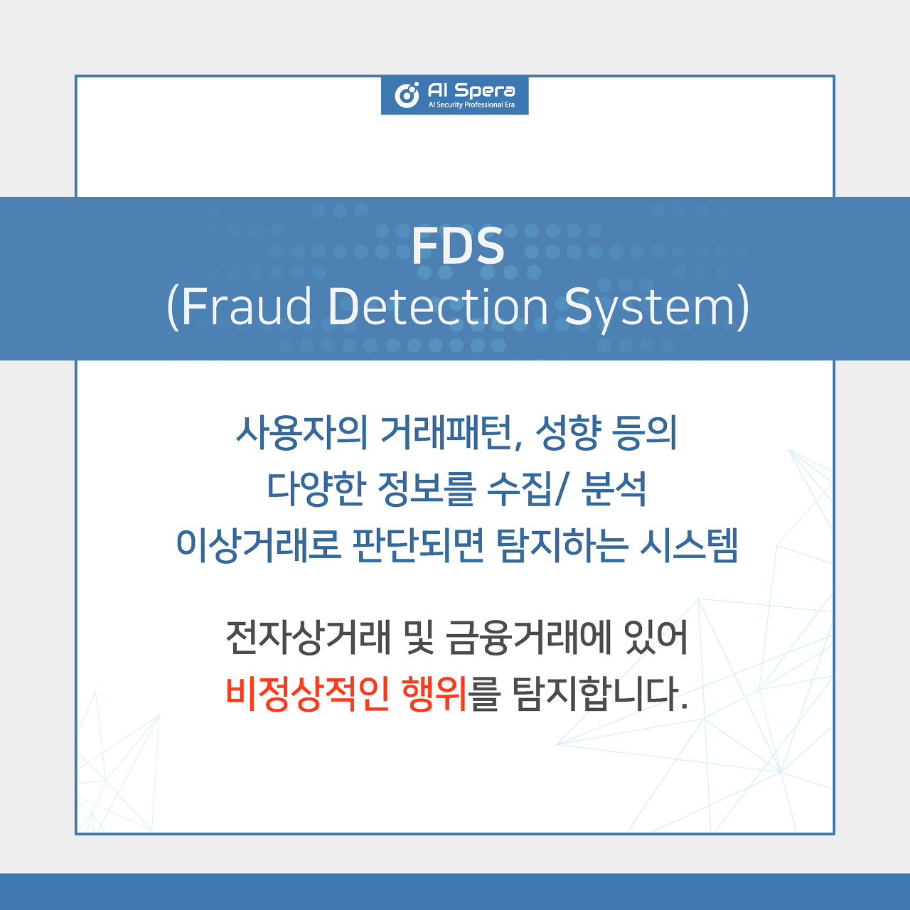 FDS(Fraud Detection System) - 사용자의 거래패턴, 성향 등의 다양한 정보를 수집/ 분석 이상거래로 판단되면 탐지하는 시스템, 전자상거래 및 금융거래에 있어 비정상적인 행위를 탐지합니다.
