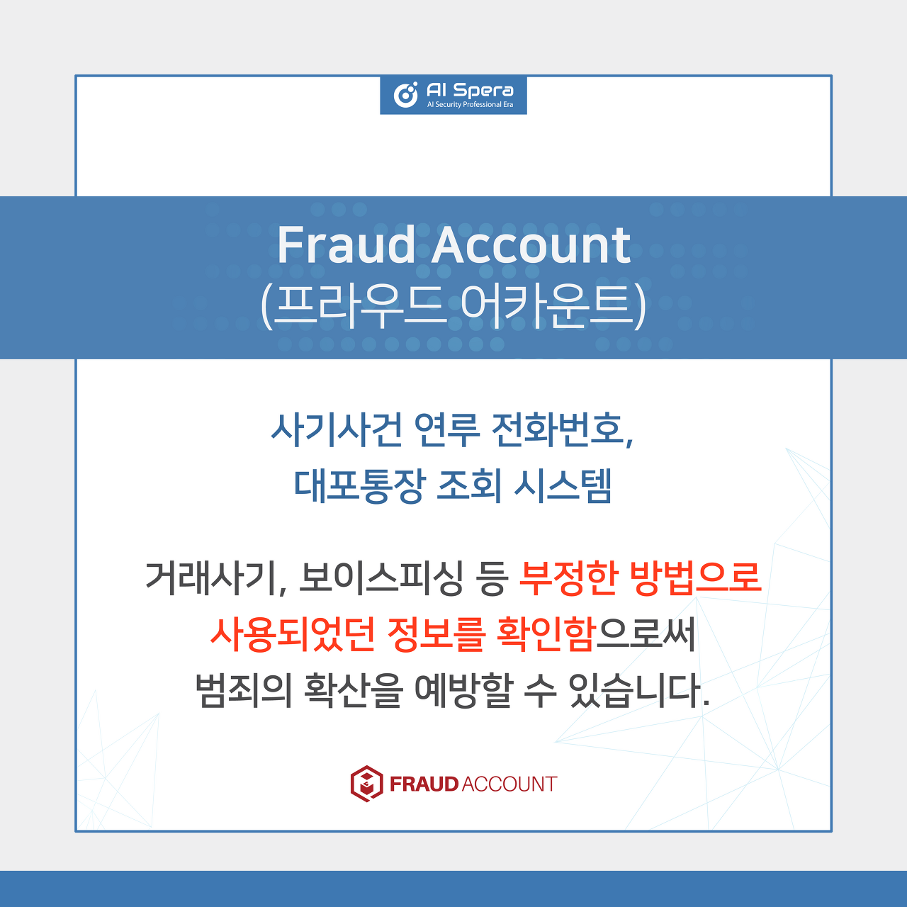 Fraud Account(프라우드 어카운트) - 사기사건 연루 전화번호, 대포통장 조회 시스팀 / 거래사기, 보이스피싱 등 부정한 방법으로 사용되었던 정보를 확인함으로써 범죄의 확산을 예방할 수 있습니다.