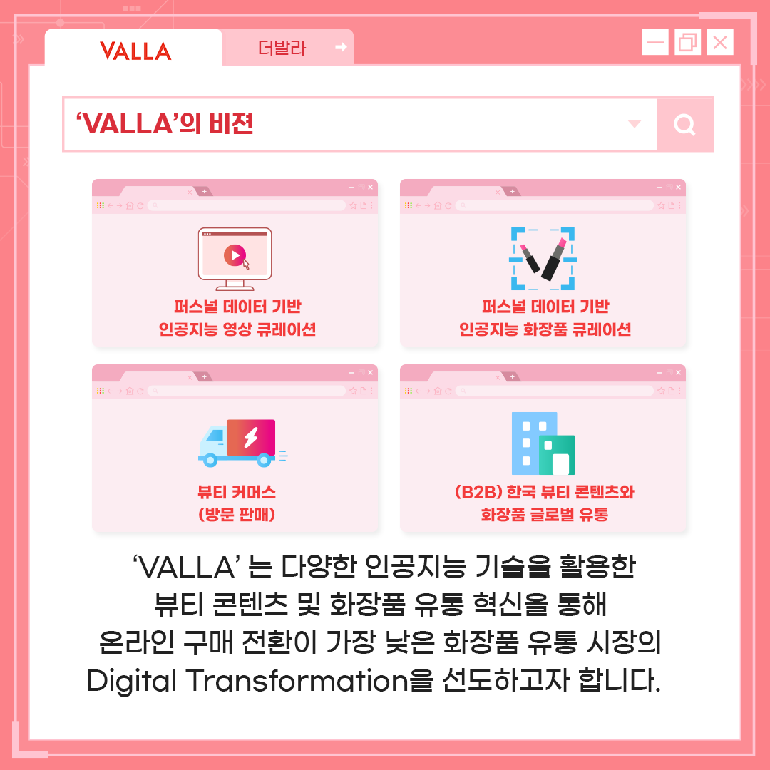 'VALLA'의 비전 - 'VALLA'는 다양한 인공지능 기술을 활용한 뷰티 콘텐츠 및 화장품 유통 혁신을 통해 온라인 구매 전환이 가장 낮은 화장품 유통 시장의 Digital Transformation을 선도하고자 합니다.
