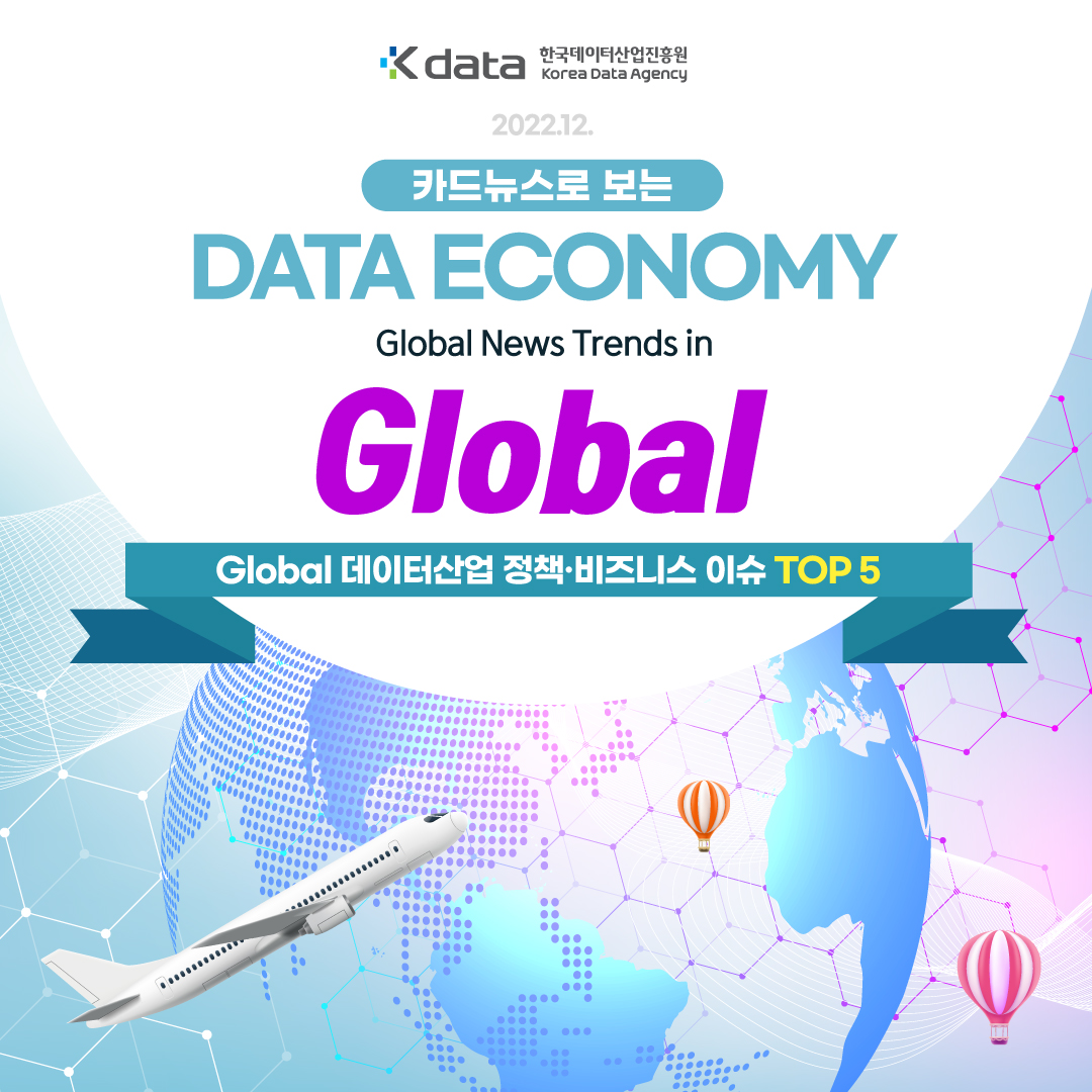 Kdata 한국데이터산업진흥원 Korea Data Agency 2022.12. 카드뉴스로 보는 DATA ECONOMY Global News Trends in Global Global 데이터산업 정책 비즈니스 이슈 TOP 5