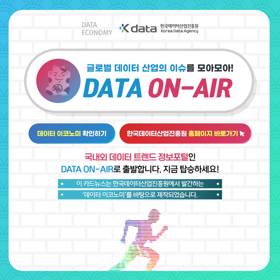 DATA ECONOMY Kdata 한국데이터산업진흥원 Korea Data Agency 글로벌 데이터 산업의 이슈를 모아모아! DATA ON-AIR 데이터 이코노미 확인하기 한국데이터산업진흥원 홈페이지 바로가기 국내외 데이터 트렌드 정보포털인 DATA ON-AIR로 출발합니다. 지금 탑승하세요! 이 카드뉴스는 한국데이터산업진흥원에서 발간하는 '데이터 이코노미'를 바탕으로 제작되었습니다.