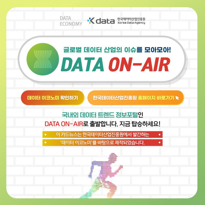DATA ECONOMY Kdata 한국데이터산업진흥원 Korea Data Agency 글로벌 데이터 산업의 이슈를 모아모아! DATA ON-AIR 데이터 이코노미 확인하기 한국데이터산업진흥원 홈페이지 바로가기 / 국내외 데이터 트렌드 정보포털인 DATA ON-AIR로 출발합니다. 지금 탑승하세요! 이 카드뉴스는 한국데이터산업진흥원에서 발간하는 '데이터 이코노미'를 바탕으로 제작되었습니다.