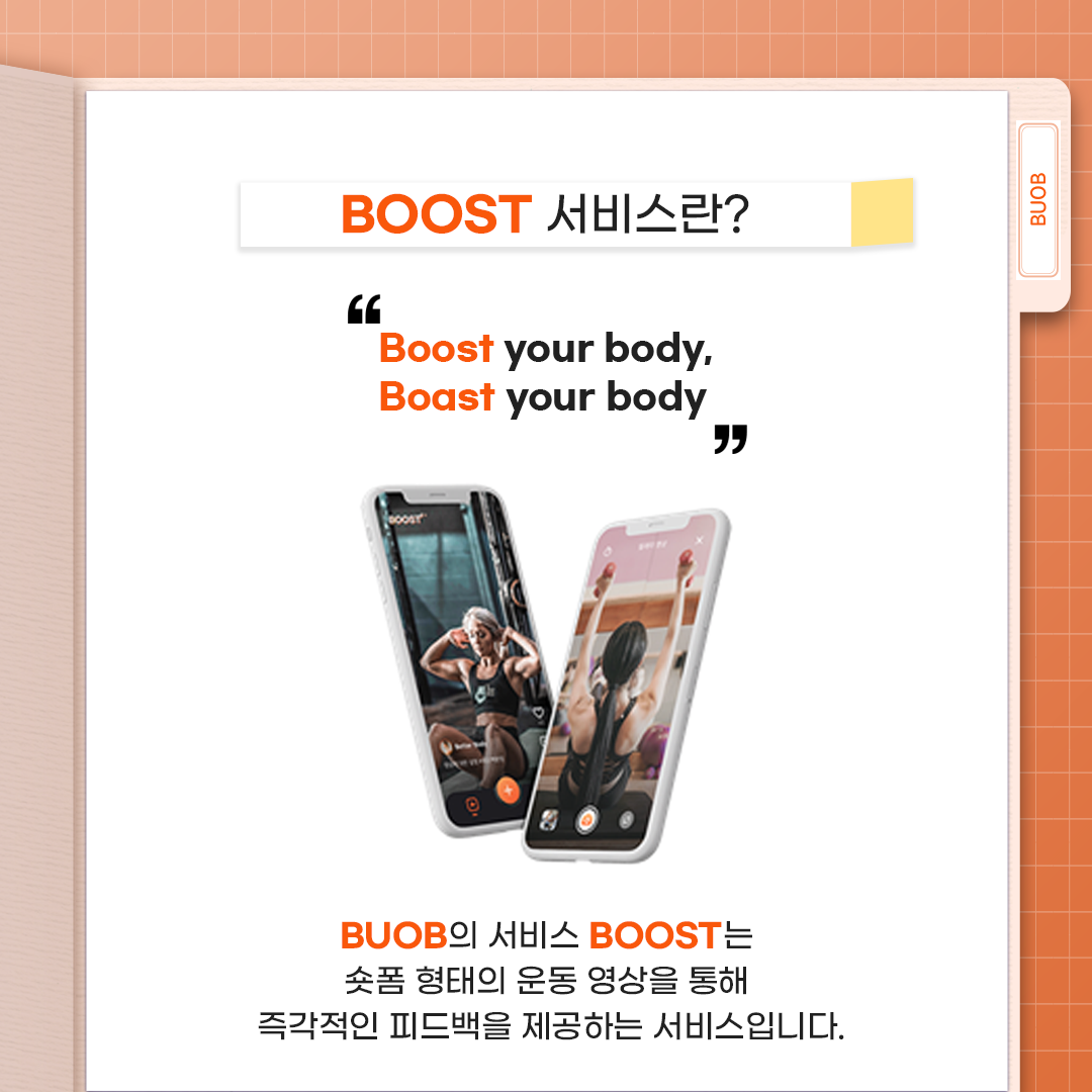 BUOB - BOOST 서비스란? "Boost your body, Boast your body" BUOB 서비스 BOOST는 숏폼 형태의 운동 영상을 통해 즉각적인 피드백을 제공하는 서비스입니다.
