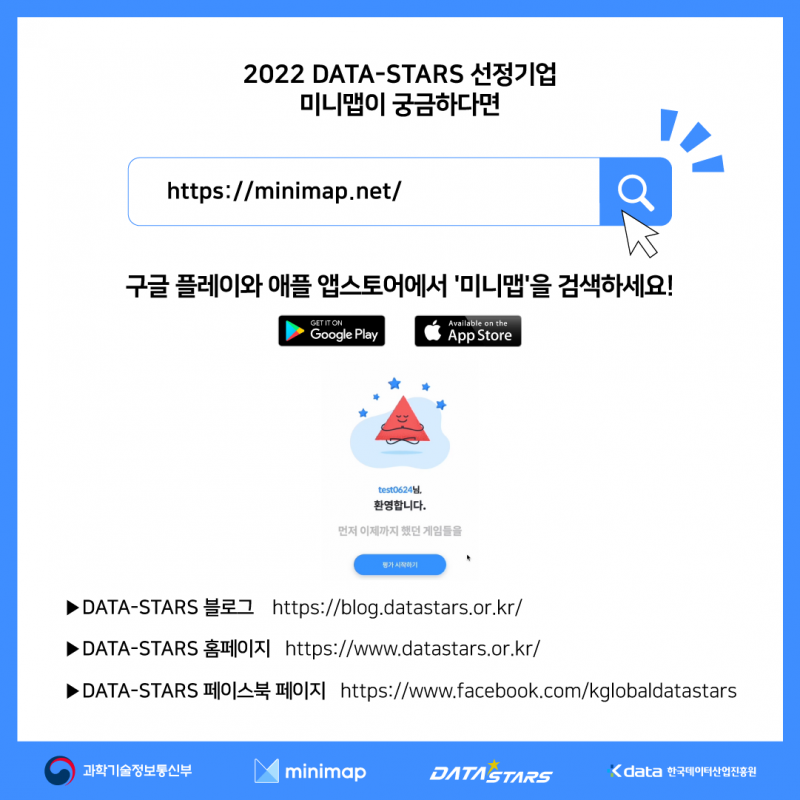 2022 DATA-STARS 선정기업 미니맵이 궁금하다면 https://www.minimap.net/ 구글 플레이와 애플 앱스토어에서 '미니맵'을 검색하세요! DATA-STARS 블로그 http://blog.datastars.or.kr/ DATA-STARS 홈페이지 http://www.datastars.or.kr/ DATA-STARS 페이스북 페이지 http://www.facebook.co,/kglobaldatastars / 과학기술정보통신부 minimap DATASTARS Kdata 한국데이터산업진흥원