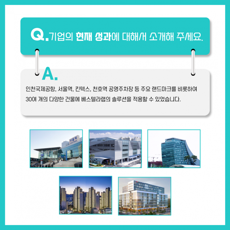 Q. 기업의 현재 성과에 대해서 소개해 주세요. A. 인천국제공항, 서울역, 킨텍스, 천호역 공영주차장 등 주요 랜드마크를 비롯하여 30여 개의 다양한 건물에 베스텔라랩의 솔루션을 적용할 수 있었습니다.